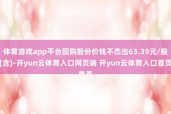 体育游戏app平台回购股份价钱不杰出63.39元/股(含)-开yun云体育入口网页端 开yun云体育入口首页