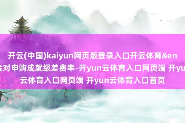 开云(中国)kaiyun网页版登录入口开云体育&ensp;&ensp;本基金对申购成就级差费率-开yun云体育入口网页端 开yun云体育入口首页