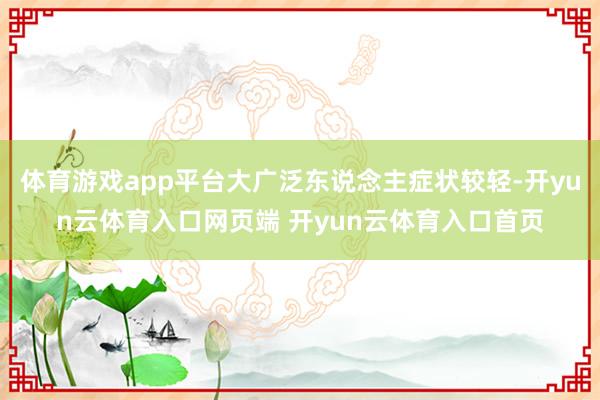 体育游戏app平台大广泛东说念主症状较轻-开yun云体育入口网页端 开yun云体育入口首页