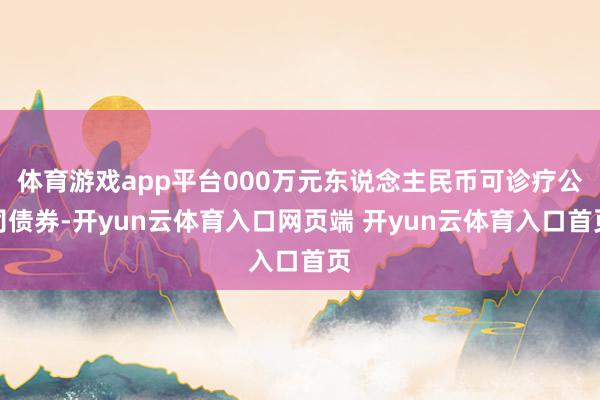 体育游戏app平台000万元东说念主民币可诊疗公司债券-开yun云体育入口网页端 开yun云体育入口首页