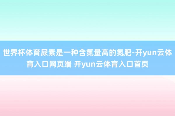 世界杯体育尿素是一种含氮量高的氮肥-开yun云体育入口网页端 开yun云体育入口首页