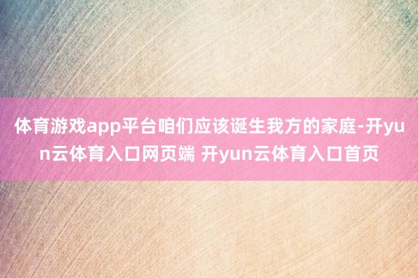 体育游戏app平台咱们应该诞生我方的家庭-开yun云体育入口网页端 开yun云体育入口首页