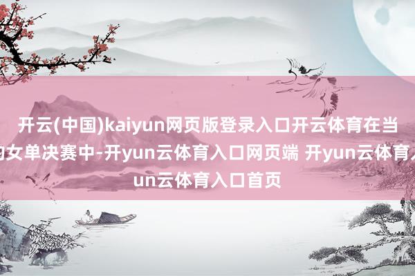 开云(中国)kaiyun网页版登录入口开云体育在当先进行的女单决赛中-开yun云体育入口网页端 开yun云体育入口首页