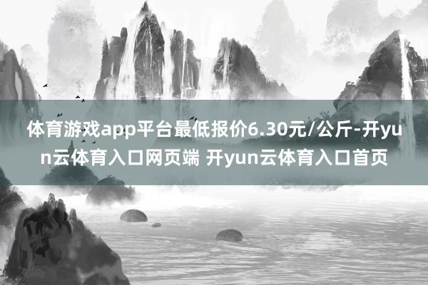 体育游戏app平台最低报价6.30元/公斤-开yun云体育入口网页端 开yun云体育入口首页
