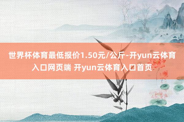 世界杯体育最低报价1.50元/公斤-开yun云体育入口网页端 开yun云体育入口首页