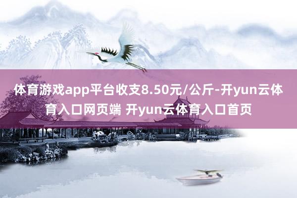体育游戏app平台收支8.50元/公斤-开yun云体育入口网页端 开yun云体育入口首页