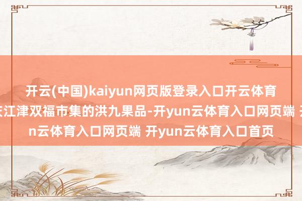 开云(中国)kaiyun网页版登录入口开云体育　　“我的父亲将文旦重庆江津双福市集的洪九果品-开yun云体育入口网页端 开yun云体育入口首页