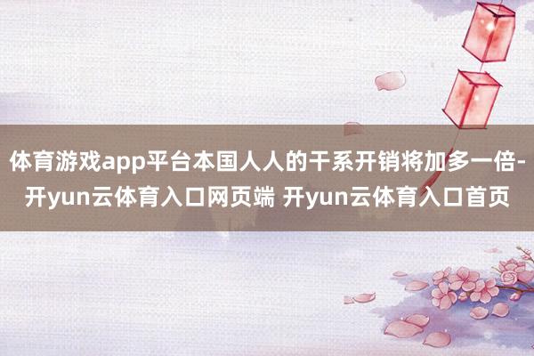体育游戏app平台本国人人的干系开销将加多一倍-开yun云体育入口网页端 开yun云体育入口首页