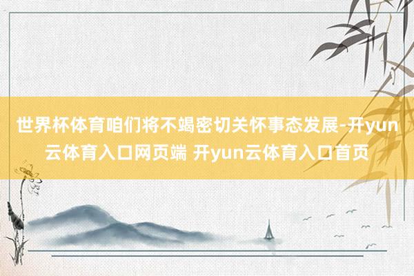 世界杯体育咱们将不竭密切关怀事态发展-开yun云体育入口网页端 开yun云体育入口首页