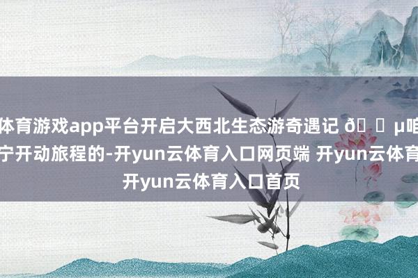 体育游戏app平台开启大西北生态游奇遇记 🌵咱们是从西宁开动旅程的-开yun云体育入口网页端 开yun云体育入口首页