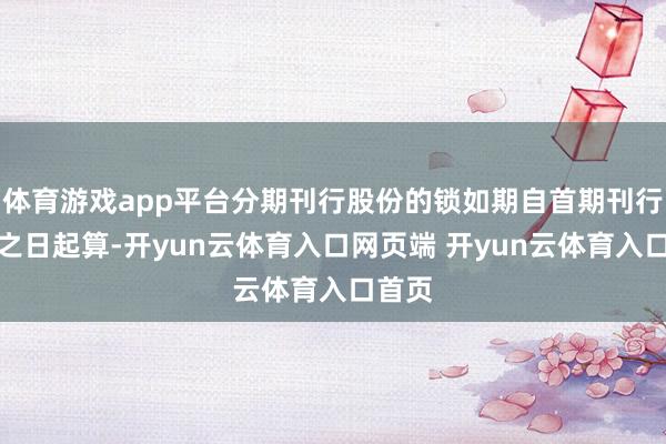 体育游戏app平台分期刊行股份的锁如期自首期刊行收尾之日起算-开yun云体育入口网页端 开yun云体育入口首页