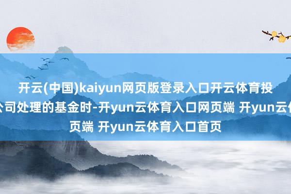 开云(中国)kaiyun网页版登录入口开云体育投资者投成本公司处理的基金时-开yun云体育入口网页端 开yun云体育入口首页