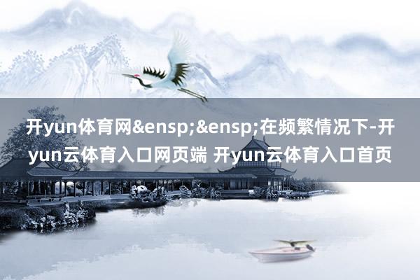 开yun体育网&ensp;&ensp;在频繁情况下-开yun云体育入口网页端 开yun云体育入口首页