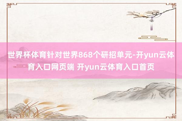世界杯体育针对世界868个研招单元-开yun云体育入口网页端 开yun云体育入口首页