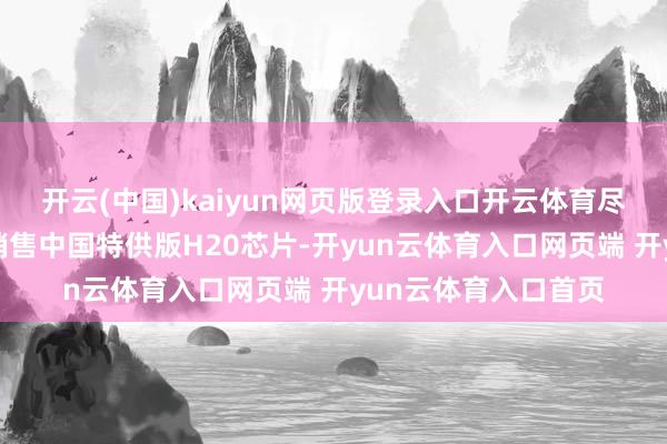 开云(中国)kaiyun网页版登录入口开云体育尽管英伟达近期获准销售中国特供版H20芯片-开yun云体育入口网页端 开yun云体育入口首页