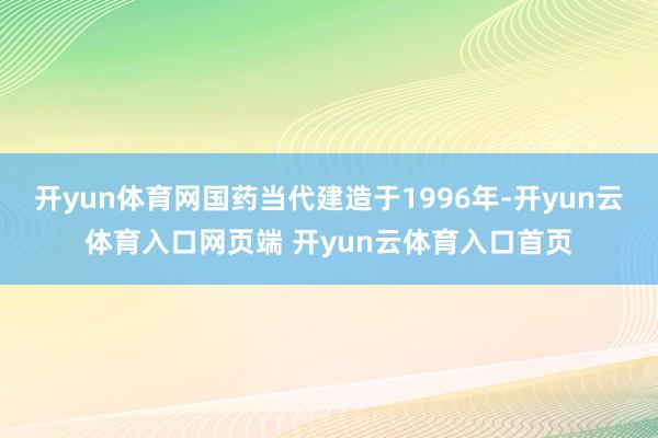 开yun体育网国药当代建造于1996年-开yun云体育入口网页端 开yun云体育入口首页