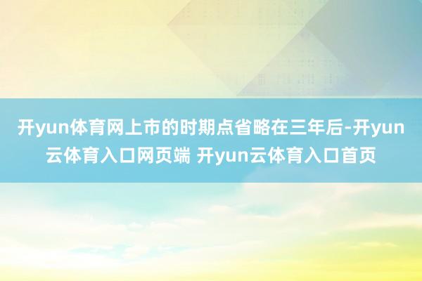 开yun体育网上市的时期点省略在三年后-开yun云体育入口网页端 开yun云体育入口首页