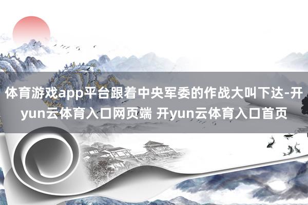 体育游戏app平台跟着中央军委的作战大叫下达-开yun云体育入口网页端 开yun云体育入口首页