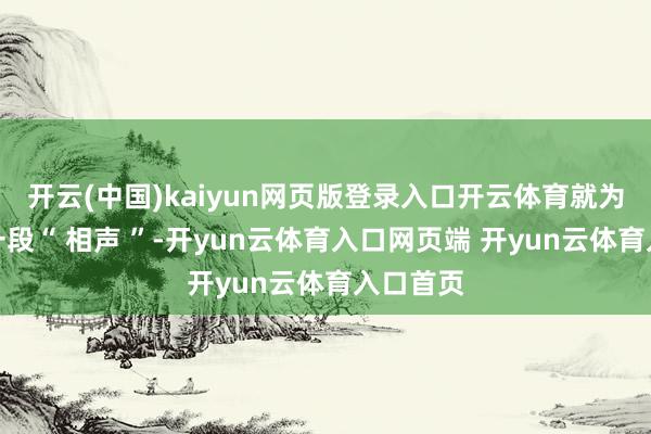 开云(中国)kaiyun网页版登录入口开云体育就为听他说一段“ 相声 ”-开yun云体育入口网页端 开yun云体育入口首页