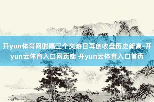 开yun体育网时隔三个交游日再创收盘历史新高-开yun云体育入口网页端 开yun云体育入口首页