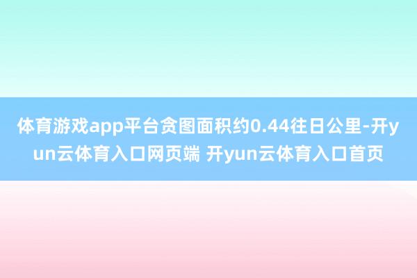 体育游戏app平台贪图面积约0.44往日公里-开yun云体育入口网页端 开yun云体育入口首页