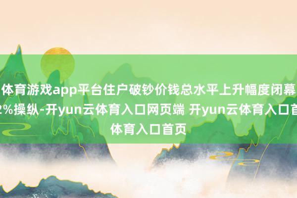 体育游戏app平台住户破钞价钱总水平上升幅度闭幕在2%操纵-开yun云体育入口网页端 开yun云体育入口首页